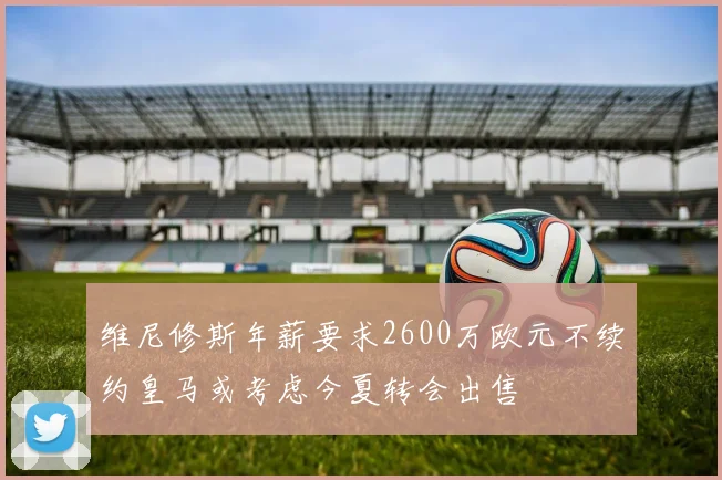 维尼修斯年薪要求2600万欧元不续约皇马或考虑今夏转会出售