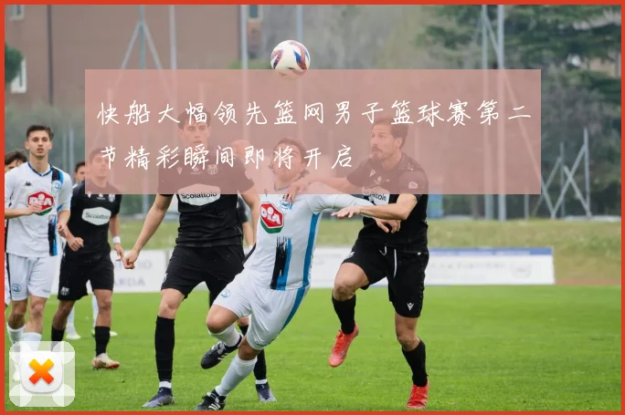 快船大幅领先篮网男子篮球赛第二节精彩瞬间即将开启