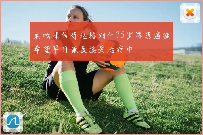 利物浦传奇达格利什75岁罹患癌症希望早日康复接受治疗中