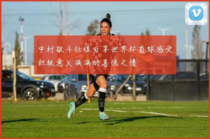 中村敬斗社媒分享世界杯首球感受积极意义满满的喜悦之情