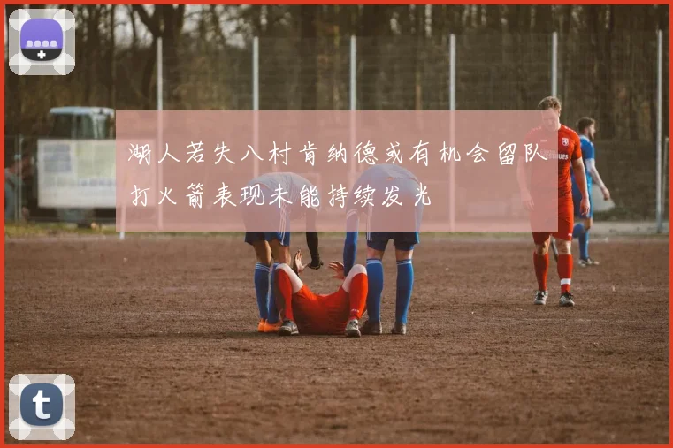 湖人若失八村肯纳德或有机会留队打火箭表现未能持续发光