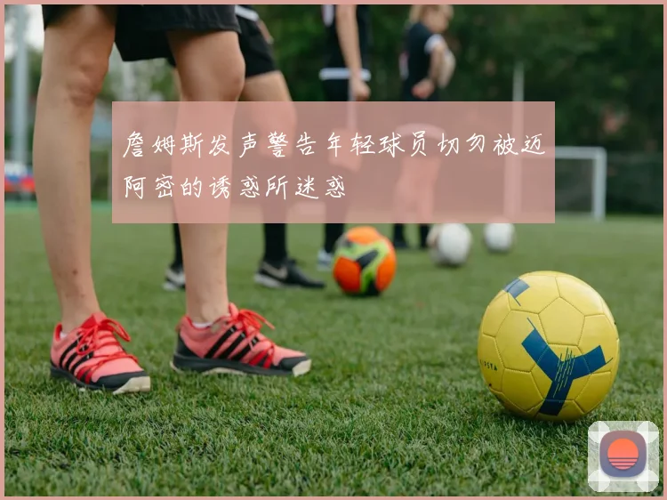 詹姆斯发声警告年轻球员切勿被迈阿密的诱惑所迷惑