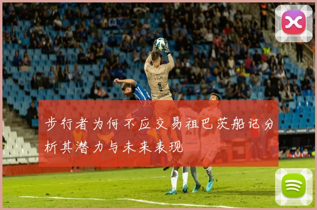 步行者为何不应交易祖巴茨船记分析其潜力与未来表现