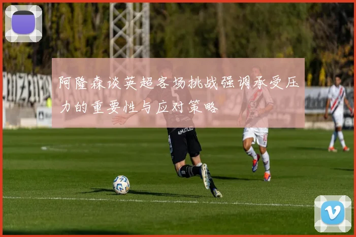 阿隆森谈英超客场挑战强调承受压力的重要性与应对策略