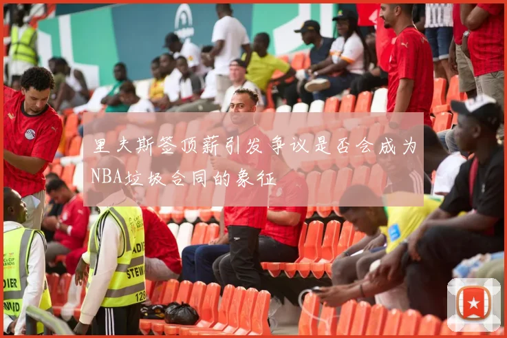 里夫斯签顶薪引发争议是否会成为NBA垃圾合同的象征