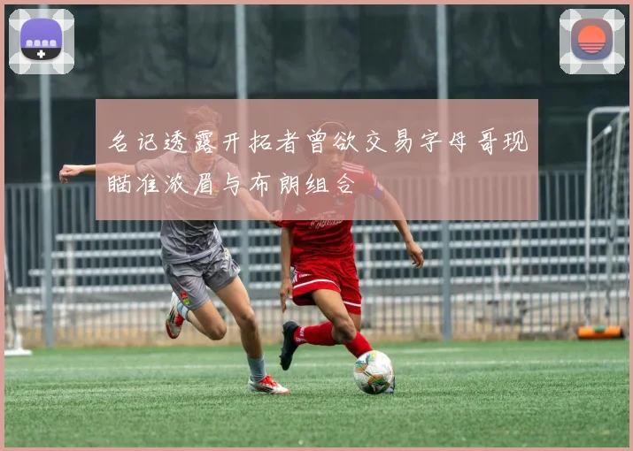 名记透露开拓者曾欲交易字母哥现瞄准浓眉与布朗组合
