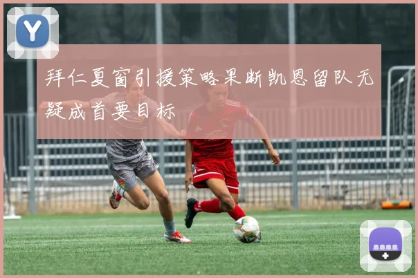 拜仁夏窗引援策略果断凯恩留队无疑成首要目标