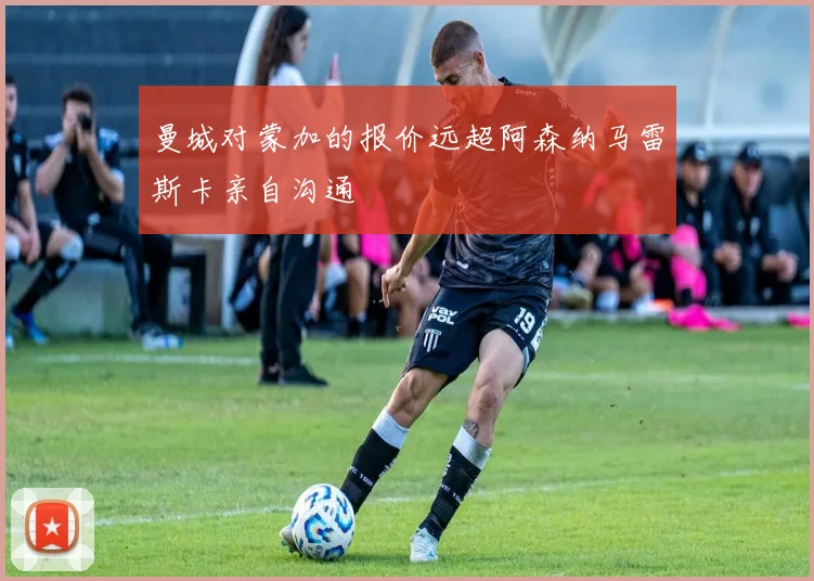 曼城对蒙加的报价远超阿森纳马雷斯卡亲自沟通