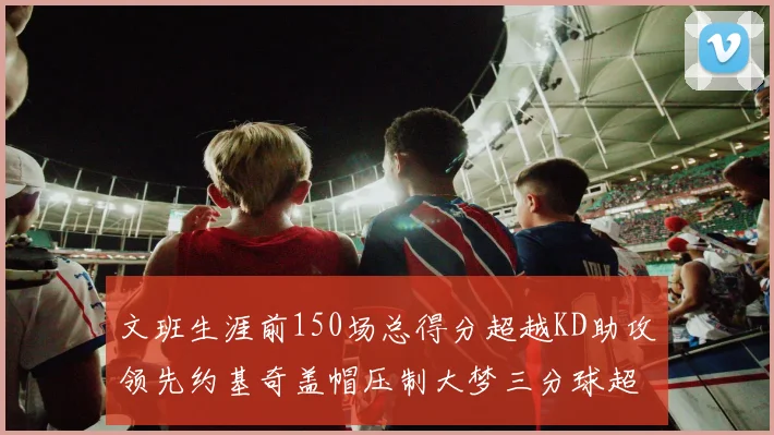 文班生涯前150场总得分超越KD助攻领先约基奇盖帽压制大梦三分球超越库里