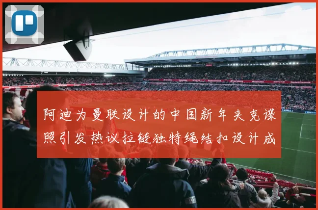 阿迪为曼联设计的中国新年夹克谍照引发热议拉链独特绳结扣设计成亮点