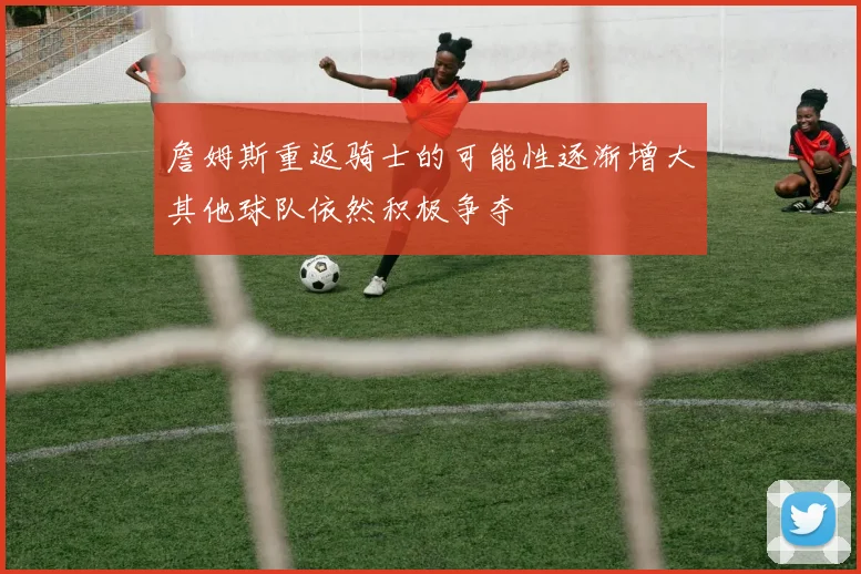 詹姆斯重返骑士的可能性逐渐增大其他球队依然积极争夺
