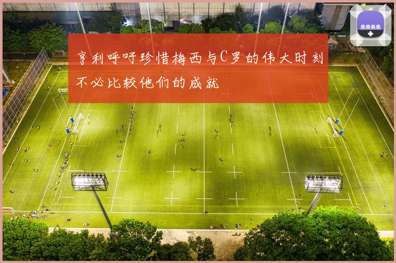 亨利呼吁珍惜梅西与C罗的伟大时刻不必比较他们的成就