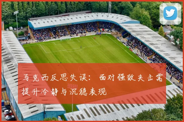 马克西反思失误：面对强敌夹击需提升冷静与沉稳表现