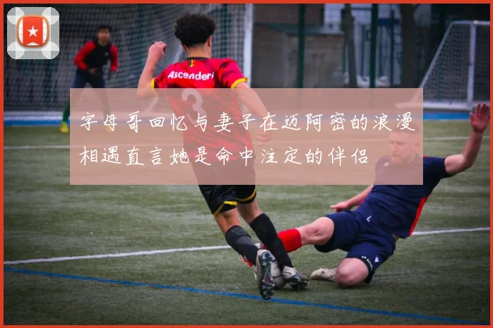 字母哥回忆与妻子在迈阿密的浪漫相遇直言她是命中注定的伴侣