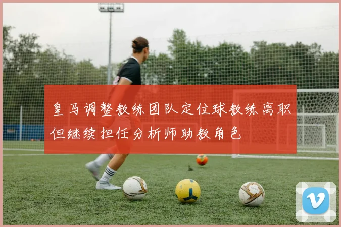 皇马调整教练团队定位球教练离职但继续担任分析师助教角色