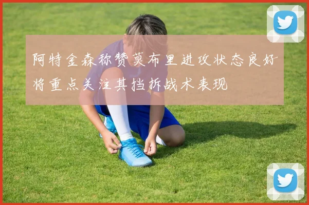 阿特金森称赞莫布里进攻状态良好将重点关注其挡拆战术表现