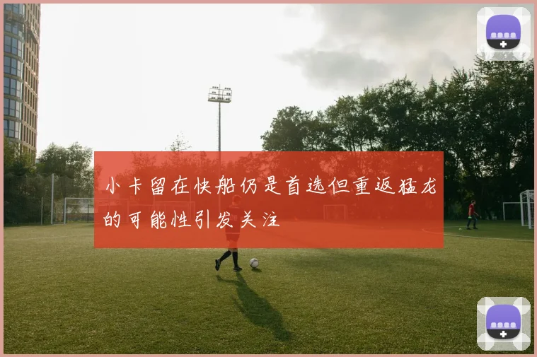 小卡留在快船仍是首选但重返猛龙的可能性引发关注
