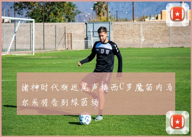 诸神时代渐近尾声梅西C罗魔笛内马尔或将告别绿茵场
