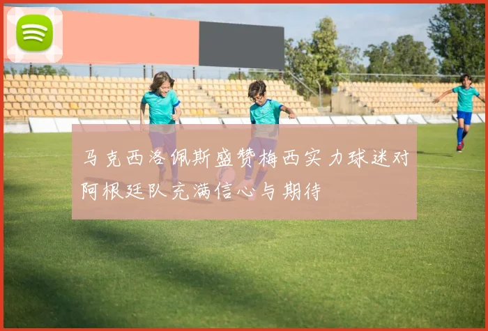 马克西洛佩斯盛赞梅西实力球迷对阿根廷队充满信心与期待