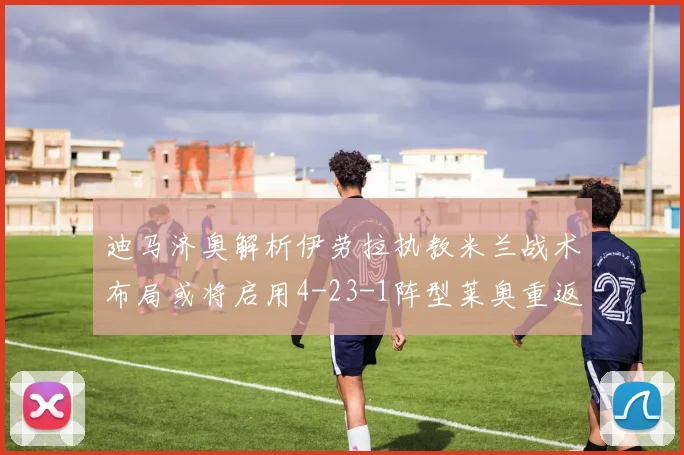 迪马济奥解析伊劳拉执教米兰战术布局或将启用4-23-1阵型莱奥重返左边锋位置