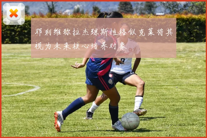 邓利维称拉杰琼斯性格似克莱将其视为未来核心培养对象
