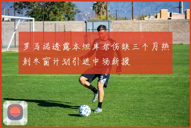 罗马诺透露本坦库尔伤缺三个月热刺冬窗计划引进中场新援