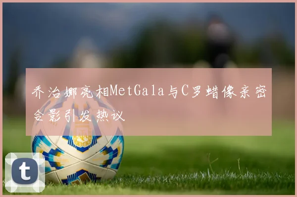 乔治娜亮相MetGala与C罗蜡像亲密合影引发热议